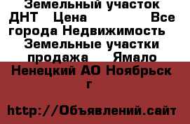 Земельный участок ДНТ › Цена ­ 550 000 - Все города Недвижимость » Земельные участки продажа   . Ямало-Ненецкий АО,Ноябрьск г.